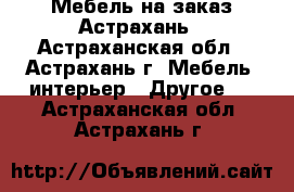 Мебель на заказ Астрахань - Астраханская обл., Астрахань г. Мебель, интерьер » Другое   . Астраханская обл.,Астрахань г.